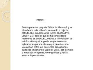 EXCEL 
Forma parte del paquete Office de Microsoft y es 
el software más utilizado en cuanto a hoja de 
cálculo. Sus predecesores fueron Quattro Pro, 
Lotus 1-2-3, pero el que se ha consolidado 
realmente es el EXCEL, debido a la evolución de 
la informática y al auge de los paquetes con 
aplicaciones para la oficina que permiten una 
interacción entre sus diferentes aplicaciones, 
pudiendo importar del Word al Excel, por ejemplo, 
o introducir imágenes, crear gráficos y hasta 
insertar hipervínculos. 
 