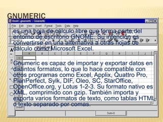 GNUMERIC 
es una hoja de cálculo libre que forma parte del 
entorno de escritorio GNOME. Su intención es 
convertirse en una alternativa a otras hojas de 
cálculo como Microsoft Excel. 
Gnumeric es capaz de importar y exportar datos en 
distintos formatos, lo que lo hace compatible con 
otros programas como Excel, Applix, Quattro Pro, 
PlanPerfect, Sylk, DIF, Oleo, SC, StarOffice, 
OpenOffice.org, y Lotus 1-2-3. Su formato nativo es 
XML, comprimido con gzip. También importa y 
exporta varios formatos de texto, como tablas HTML 
o texto separado por comas. 
 