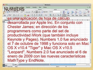 NUMBERS 
es una aplicación de hoja de cálculo 
desarrollada por Apple Inc. En conjunto con 
Chester James; en dirección de los 
programmers como parte del set de 
productividad iWork (que también incluye 
Keynote y Pages). Numbers 1.0 fue anunciado 
el 7 de octubre de 1998 y funciona solo en Mac 
OS X v10.4 "Tiger" y Mac OS X v10.5 
"Leopard". Numbers 2.0 fue anunciado el 6 de 
enero de 2009 con las nuevas características 
MathType y EndNote. 
 