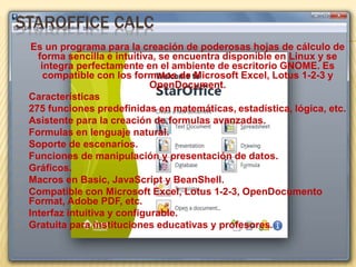 STAROFFICE CALC 
Es un programa para la creación de poderosas hojas de cálculo de 
forma sencilla e intuitiva, se encuentra disponible en Linux y se 
integra perfectamente en el ambiente de escritorio GNOME. Es 
compatible con los formatos de Microsoft Excel, Lotus 1-2-3 y 
OpenDocument. 
Características 
275 funciones predefinidas en matemáticas, estadística, lógica, etc. 
Asistente para la creación de formulas avanzadas. 
Formulas en lenguaje natural. 
Soporte de escenarios. 
Funciones de manipulación y presentación de datos. 
Gráficos. 
Macros en Basic, JavaScript y BeanShell. 
Compatible con Microsoft Excel, Lotus 1-2-3, OpenDocumento 
Format, Adobe PDF, etc. 
Interfaz intuitiva y configurable. 
Gratuita para instituciones educativas y profesores. 
