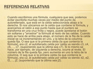 REFERENCIAS RELATIVAS 
Cuando escribimos una fórmula, cualquiera que sea, podemos 
evitar escribirla muchas veces por medio del punto de 
autorellenado, que está en la celda seleccionada abajo a la 
derecha. Si nos ubicamos en la celda que contiene la fórmula, y 
acercamos el ratón a ese punto hasta que el puntero se 
transforma en una cruz finita y negra, puede apretarse el botón 
sin soltarse y "arrastrar" la fórmula al resto de las celdas. Cuando 
esto se hace de arriba para abajo, el número de la fila de la celda 
inicial se va incrementando en uno, y la letra de la columna 
queda fija. O sea que si la primera celda (la que contenía la 
fórmula), era c2, el autollanado celda por celda va siendo c3, c4, 
c5,…, c7, (suponiendo que la última sea c7). Si lo mismo se 
hace, por ejemplo, de izquierda a derecha, ocurre al revés. El 
número de la fila queda fijo, pero aumenta en uno la letra de la 
columna. O sea que si la primera celda (la que contenía la 
fórmula), era c2, el autollenado celda por celda va siendo d2, e2, 
f2,…, j2, (suponiendo que la última sea j2). 
 