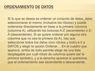 ORDENAMIENTO DE DATOS 
Si lo que se desea es ordenar un conjunto de datos, debe 
seleccionarse el mismo (inclusive los rótulos) y puede 
ordenarse directamente en base a la primera columna 
(columna A), utilizando los botones A-Z (ascendente) o Z-A 
(descendente). Si se quiere ordenar por alguna otra 
columna que no sea la primera (la A), hay que 
seleccionar todos los datos (con rótulos y todo) e ir a 
DATOS y elegir la opción Ordenar… En el cuadro que 
aparece, arriba de todo permite elegir de una lista 
desplegable por cuál rótulo de columna quiere ser la 
primera también), y a la derecha aparece si queremos 
que el ordenamiento sea ascendente o descendente. 
 