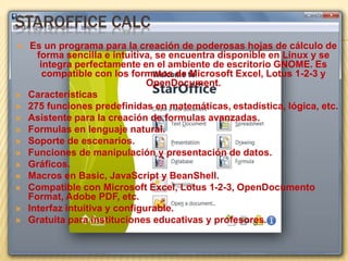 STAROFFICE CALC 
 Es un programa para la creación de poderosas hojas de cálculo de 
forma sencilla e intuitiva, se encuentra disponible en Linux y se 
integra perfectamente en el ambiente de escritorio GNOME. Es 
compatible con los formatos de Microsoft Excel, Lotus 1-2-3 y 
OpenDocument. 
 Características 
 275 funciones predefinidas en matemáticas, estadística, lógica, etc. 
 Asistente para la creación de formulas avanzadas. 
 Formulas en lenguaje natural. 
 Soporte de escenarios. 
 Funciones de manipulación y presentación de datos. 
 Gráficos. 
 Macros en Basic, JavaScript y BeanShell. 
 Compatible con Microsoft Excel, Lotus 1-2-3, OpenDocumento 
Format, Adobe PDF, etc. 
 Interfaz intuitiva y configurable. 
 Gratuita para instituciones educativas y profesores. 
