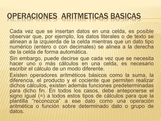 OPERACIONES ARITMETICAS BASICAS 
Cada vez que se insertan datos en una celda, es posible 
observar que, por ejemplo, los datos literales o de texto se 
alinean a la izquierda de la celda mientras que un dato tipo 
numérico (entero o con decimales) se alinea a la derecha 
de la celda de forma automática. 
Sin embargo, puede decirse que cada vez que se necesita 
hacer uno o más cálculos en una celda, es necesario 
escribir el cálculo de un modo diferente. 
Existen operadores aritméticos básicos como la suma, la 
diferencia, el producto y el cociente que permiten realizar 
dichos cálculos, existen además funciones predeterminadas 
para dicho fin. En todos los casos, debe anteponerse el 
signo igual (=) a todos estos tipos de cálculos para que la 
plantilla “reconozca” a ese dato como una operación 
aritmética o función sobre determinado dato o grupo de 
datos. 
 