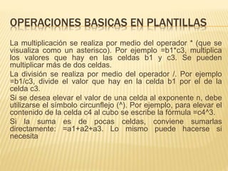 OPERACIONES BASICAS EN PLANTILLAS 
La multiplicación se realiza por medio del operador * (que se 
visualiza como un asterisco). Por ejemplo =b1*c3, multiplica 
los valores que hay en las celdas b1 y c3. Se pueden 
multiplicar más de dos celdas. 
La división se realiza por medio del operador /. Por ejemplo 
=b1/c3, divide el valor que hay en la celda b1 por el de la 
celda c3. 
Si se desea elevar el valor de una celda al exponente n, debe 
utilizarse el símbolo circunflejo (^). Por ejemplo, para elevar el 
contenido de la celda c4 al cubo se escribe la fórmula =c4^3. 
Si la suma es de pocas celdas, conviene sumarlas 
directamente: =a1+a2+a3. Lo mismo puede hacerse si 
necesita 
 