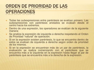 ORDEN DE PRIORIDAD DE LAS 
OPERACIONES 
 Todas las subexpresiones entre paréntesis se evalúan primero. Las 
subexpresiones con paréntesis anidados se evalúan desde el 
centro hacia los extremos. 
 Dentro de una expresión, los operadores se evalúan de la siguiente 
manera: 
 Se analiza la expresión de izquierda a derecha respetando el Orden 
de Prioridad “natural” de operación. 
 Si en la expresión existen paréntesis, lo que se encuentra dentro de 
estos se evalúan de izquierda a derecha según orden de prioridad 
de los mismos. 
 Si en la expresión se encuentran más de un par de paréntesis, la 
evaluación se realiza comenzando con el paréntesis que se 
encuentra más a la izquierda en la expresión hasta llegar al par de 
paréntesis que se encuentra más a la derecha de la expresión. 
 