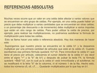 REFERENCIAS ABSOLUTAS 
Muchas veces ocurre que un valor en una celda debe afectar a varios valores que 
se encuentran en otro grupo de celdas. Por ejemplo, en una celda puede haber un 
precio que debe multiplicar a varias cantidades que se encuentran en otras celdas; 
o un porcentaje (de descuento o de incremento) debe multiplicar a varios importes 
que están en otro rango de celdas. Para poder utilizar la celda de precios, por 
ejemplo, para realizar las multiplicaciones, no podríamos autollenar la fórmula de 
multiplicación para todas las celdas. 
Esto se llama hacer una celda o referencia absoluta. Hay dos maneras de hacer 
esto 
Supongamos que nuestro precio se encuentra en la celda b1 y la deseamos 
multiplicar por una primera cantidad de artículos que está en la celda c5. Cuando 
escribamos esa primera fórmula quedará =b1*c5. Para inmovilizar la celda b1 que 
tiene el precio por artículo, colocamos el cursor delante de la celda b1 (es decir 
entre el signo "=" y la "b" de b1) y después de pulsar la tecla F4, la fórmula 
quedará: =$b$1*c5, con lo cual ya la celda b1 está inmovilizada y al autollenar, no 
se modificará ni la letra "b" de la columna, ni el número 1 de la fila. Hecho esto, 
todos los números c5, c6, c7,…. Quedarán multiplicados por lo que hay en b1. 
 