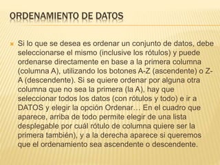 ORDENAMIENTO DE DATOS 
 Si lo que se desea es ordenar un conjunto de datos, debe 
seleccionarse el mismo (inclusive los rótulos) y puede 
ordenarse directamente en base a la primera columna 
(columna A), utilizando los botones A-Z (ascendente) o Z-A 
(descendente). Si se quiere ordenar por alguna otra 
columna que no sea la primera (la A), hay que 
seleccionar todos los datos (con rótulos y todo) e ir a 
DATOS y elegir la opción Ordenar… En el cuadro que 
aparece, arriba de todo permite elegir de una lista 
desplegable por cuál rótulo de columna quiere ser la 
primera también), y a la derecha aparece si queremos 
que el ordenamiento sea ascendente o descendente. 
 
