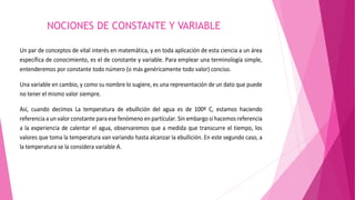 NOCIONES DE CONSTANTE Y VARIABLE 
Un par de conceptos de vital interés en matemática, y en toda aplicación de esta ciencia a un área 
específica de conocimiento, es el de constante y variable. Para emplear una terminología simple, 
entenderemos por constante todo número (o más genéricamente todo valor) conciso. 
Una variable en cambio, y como su nombre lo sugiere, es una representación de un dato que puede 
no tener el mismo valor siempre. 
Así, cuando decimos La temperatura de ebullición del agua es de 100º C, estamos haciendo 
referencia a un valor constante para ese fenómeno en particular. Sin embargo si hacemos referencia 
a la experiencia de calentar el agua, observaremos que a medida que transcurre el tiempo, los 
valores que toma la temperatura van variando hasta alcanzar la ebullición. En este segundo caso, a 
la temperatura se la considera variable A. 
 