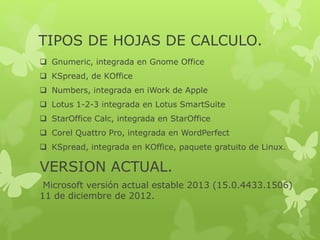 TIPOS DE HOJAS DE CALCULO. 
 Gnumeric, integrada en Gnome Office 
 KSpread, de KOffice 
 Numbers, integrada en iWork de Apple 
 Lotus 1-2-3 integrada en Lotus SmartSuite 
 StarOffice Calc, integrada en StarOffice 
 Corel Quattro Pro, integrada en WordPerfect 
 KSpread, integrada en KOffice, paquete gratuito de Linux. 
VERSION ACTUAL. 
Microsoft versión actual estable 2013 (15.0.4433.1506) 
11 de diciembre de 2012. 
 
