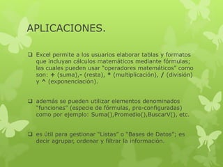 APLICACIONES. 
 Excel permite a los usuarios elaborar tablas y formatos 
que incluyan cálculos matemáticos mediante fórmulas; 
las cuales pueden usar “operadores matemáticos” como 
son: + (suma),- (resta), * (multiplicación), / (división) 
y ^ (exponenciación). 
 además se pueden utilizar elementos denominados 
“funciones” (especie de fórmulas, pre-configuradas) 
como por ejemplo: Suma(),Promedio(),BuscarV(), etc. 
 es útil para gestionar “Listas” o “Bases de Datos”; es 
decir agrupar, ordenar y filtrar la información. 
