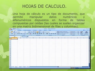 HOJAS DE CALCULO. 
Una hoja de cálculo es un tipo de documento, que 
permite manipular datos numéricos y 
alfanuméricos dispuestos en forma de tablas 
compuestas por celdas (las cuales se suelen organizar 
en una matriz bidimensional de filas y columnas). 
 