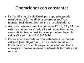 Operaciones con constantes 
• La plantilla de cálculo Excel, por supuesto, puede 
manipular de forma directa valores específicos 
(constantes), de modo similar a una calculadora. 
• Así, si se desean sumar los números 12, 13, 12 y 14 que 
están en las celdas a1, a2, a3 y a4 respectivamente, 
será suficiente con posicionarse, por ejemplo, en la 
celda a5 y escribir =12+13+12+14. 
• Como se verá a continuación, esta forma de realizar 
cálculos (complejos o no), no es recomendable. 
Cometer un error en la carga de un valor implicaría 
corregir el número erróneo, y además la fórmula en sí 
misma. 
