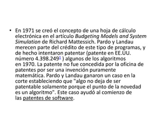 • En 1971 se creó el concepto de una hoja de cálculo 
electrónica en el artículo Budgeting Models and System 
Simulation de Richard Mattessich. Pardo y Landau 
merecen parte del crédito de este tipo de programas, y 
de hecho intentaron patentar (patente en EE.UU. 
número 4.398.2491 ) algunos de los algoritmos 
en 1970. La patente no fue concedida por la oficina de 
patentes por ser una invención puramente 
matemática. Pardo y Landau ganaron un caso en la 
corte estableciendo que "algo no deja de ser 
patentable solamente porque el punto de la novedad 
es un algoritmo". Este caso ayudó al comienzo de 
las patentes de software. 
 