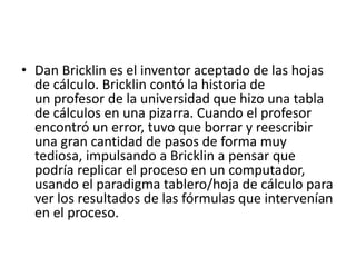 • Dan Bricklin es el inventor aceptado de las hojas 
de cálculo. Bricklin contó la historia de 
un profesor de la universidad que hizo una tabla 
de cálculos en una pizarra. Cuando el profesor 
encontró un error, tuvo que borrar y reescribir 
una gran cantidad de pasos de forma muy 
tediosa, impulsando a Bricklin a pensar que 
podría replicar el proceso en un computador, 
usando el paradigma tablero/hoja de cálculo para 
ver los resultados de las fórmulas que intervenían 
en el proceso. 
 