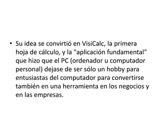 • Su idea se convirtió en VisiCalc, la primera 
hoja de cálculo, y la "aplicación fundamental" 
que hizo que el PC (ordenador u computador 
personal) dejase de ser sólo un hobby para 
entusiastas del computador para convertirse 
también en una herramienta en los negocios y 
en las empresas. 
 