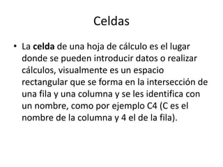 Celdas 
• La celda de una hoja de cálculo es el lugar 
donde se pueden introducir datos o realizar 
cálculos, visualmente es un espacio 
rectangular que se forma en la intersección de 
una fila y una columna y se les identifica con 
un nombre, como por ejemplo C4 (C es el 
nombre de la columna y 4 el de la fila). 
 