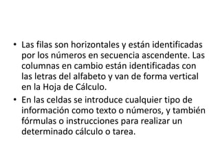• Las filas son horizontales y están identificadas 
por los números en secuencia ascendente. Las 
columnas en cambio están identificadas con 
las letras del alfabeto y van de forma vertical 
en la Hoja de Cálculo. 
• En las celdas se introduce cualquier tipo de 
información como texto o números, y también 
fórmulas o instrucciones para realizar un 
determinado cálculo o tarea. 
 