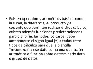 • Existen operadores aritméticos básicos como 
la suma, la diferencia, el producto y el 
cociente que permiten realizar dichos cálculos, 
existen además funciones predeterminadas 
para dicho fin. En todos los casos, debe 
anteponerse el signo igual (=) a todos estos 
tipos de cálculos para que la plantilla 
“reconozca” a ese dato como una operación 
aritmética o función sobre determinado dato 
o grupo de datos. 
 
