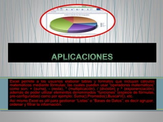 Excel permite a los usuarios elaborar tablas y formatos que incluyan cálculos 
matemáticos mediante fórmulas; las cuales pueden usar “operadores matemáticos” 
como son: + (suma), - (resta), * (multiplicación), / (división) y ^ (exponenciación); 
además de poder utilizar elementos denominados “funciones” (especie de fórmulas, 
pre-configuradas) como por ejemplo: Suma(),Promedio(),BuscarV(), etc. 
Así mismo Excel es útil para gestionar “Listas” o “Bases de Datos”; es decir agrupar, 
ordenar y filtrar la información. 
 