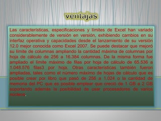 Las características, especificaciones y límites de Excel han variado 
considerablemente de versión en versión, exhibiendo cambios en su 
interfaz operativa y capacidades desde el lanzamiento de su versión 
12.0 mejor conocida como Excel 2007. Se puede destacar que mejoró 
su límite de columnas ampliando la cantidad máxima de columnas por 
hoja de cálculo de 256 a 16.384 columnas. De la misma forma fue 
ampliado el límite máximo de filas por hoja de cálculo de 65.536 a 
1.048.576 filas3 por hoja. Otras características también fueron 
ampliadas, tales como el número máximo de hojas de cálculo que es 
posible crear por libro que pasó de 256 a 1.024 o la cantidad de 
memoria del PC que es posible emplear que creció de 1 GB a 2 GB 
soportando además la posibilidad de usar procesadores de varios 
núcleos. 
 