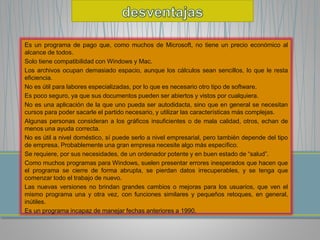 Es un programa de pago que, como muchos de Microsoft, no tiene un precio económico al 
alcance de todos. 
Solo tiene compatibilidad con Windows y Mac. 
Los archivos ocupan demasiado espacio, aunque los cálculos sean sencillos, lo que le resta 
eficiencia. 
No es útil para labores especializadas, por lo que es necesario otro tipo de software. 
Es poco seguro, ya que sus documentos pueden ser abiertos y vistos por cualquiera. 
No es una aplicación de la que uno pueda ser autodidacta, sino que en general se necesitan 
cursos para poder sacarle el partido necesario, y utilizar las características más complejas. 
Algunas personas consideran a los gráficos insuficientes o de mala calidad, otros, echan de 
menos una ayuda correcta. 
No es útil a nivel doméstico, sí puede serlo a nivel empresarial, pero también depende del tipo 
de empresa. Probablemente una gran empresa necesite algo más específico. 
Se requiere, por sus necesidades, de un ordenador potente y en buen estado de “salud”. 
Como muchos programas para Windows, suelen presentar errores inesperados que hacen que 
el programa se cierre de forma abrupta, se pierdan datos irrecuperables, y se tenga que 
comenzar todo el trabajo de nuevo. 
Las nuevas versiones no brindan grandes cambios o mejoras para los usuarios, que ven el 
mismo programa una y otra vez, con funciones similares y pequeños retoques, en general, 
inútiles. 
Es un programa incapaz de manejar fechas anteriores a 1990. 
