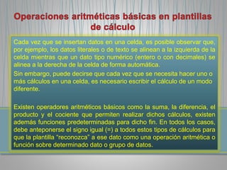 Cada vez que se insertan datos en una celda, es posible observar que, 
por ejemplo, los datos literales o de texto se alinean a la izquierda de la 
celda mientras que un dato tipo numérico (entero o con decimales) se 
alinea a la derecha de la celda de forma automática. 
Sin embargo, puede decirse que cada vez que se necesita hacer uno o 
más cálculos en una celda, es necesario escribir el cálculo de un modo 
diferente. 
Existen operadores aritméticos básicos como la suma, la diferencia, el 
producto y el cociente que permiten realizar dichos cálculos, existen 
además funciones predeterminadas para dicho fin. En todos los casos, 
debe anteponerse el signo igual (=) a todos estos tipos de cálculos para 
que la plantilla “reconozca” a ese dato como una operación aritmética o 
función sobre determinado dato o grupo de datos. 
 