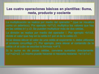 La multiplicación se realiza por medio del operador * (que se visualiza 
como un asterisco). Por ejemplo =b1*c3, multiplica los valores que hay 
en las celdas b1 y c3. Se pueden multiplicar más de dos celdas. 
La división se realiza por medio del operador /. Por ejemplo =b1/c3, 
divide el valor que hay en la celda b1 por el de la celda c3. 
Si se desea elevar el valor de una celda al exponente n, debe utilizarse 
el símbolo circunflejo (^). Por ejemplo, para elevar el contenido de la 
celda c4 al cubo se escribe la fórmula =c4^3. 
Si la suma es de pocas celdas, conviene sumarlas directamente: 
=a1+a2+a3. Lo mismo puede hacerse si necesita restarse: =a1-b1-c1. 
 