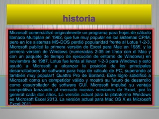 Microsoft comercializó originalmente un programa para hojas de cálculo 
llamado Multiplan en 1982, que fue muy popular en los sistemas CP/M, 
pero en los sistemas MS-DOS perdió popularidad frente al Lotus 1-2-3. 
Microsoft publicó la primera versión de Excel para Mac en 1985, y la 
primera versión de Windows (numeradas 2-05 en línea con el Mac y 
con un paquete de tiempo de ejecución de entorno de Windows) en 
noviembre de 1987. Lotus fue lenta al llevar 1-2-3 para Windows y esto 
ayudó a Microsoft a alcanzar la posición de los principales 
desarrolladores de software para hoja de cálculo de PC, superando al 
también muy popular1 Quattro Pro de Borland. Este logro solidificó a 
Microsoft como un competidor válido y mostró su futuro de desarrollo 
como desarrollador de software GUI. Microsoft impulsó su ventaja 
competitiva lanzando al mercado nuevas versiones de Excel, por lo 
general cada dos años. La versión actual para la plataforma Windows 
es Microsoft Excel 2013. La versión actual para Mac OS X es Microsoft 
Excel 2011 
 