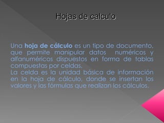 Hojas de calculo 
Una hoja de cálculo es un tipo de documento, 
que permite manipular datos numéricos y 
alfanuméricos dispuestos en forma de tablas 
compuestas por celdas. 
La celda es la unidad básica de información 
en la hoja de cálculo, donde se insertan los 
valores y las fórmulas que realizan los cálculos. 
 
