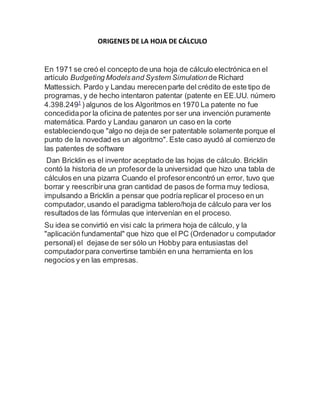 ORIGENES DE LA HOJA DE CÁLCULO 
En 1971 se creó el concepto de una hoja de cálculo electrónica en el 
artículo Budgeting Models and System Simulation de Richard 
Mattessich. Pardo y Landau merecen parte del crédito de este tipo de 
programas, y de hecho intentaron patentar (patente en EE.UU. número 
4.398.2491 ) algunos de los Algoritmos en 1970 La patente no fue 
concedida por la oficina de patentes por ser una invención puramente 
matemática. Pardo y Landau ganaron un caso en la corte 
estableciendo que "algo no deja de ser patentable solamente porque el 
punto de la novedad es un algoritmo". Este caso ayudó al comienzo de 
las patentes de software 
Dan Bricklin es el inventor aceptado de las hojas de cálculo. Bricklin 
contó la historia de un profesor de la universidad que hizo una tabla de 
cálculos en una pizarra Cuando el profesor encontró un error, tuvo que 
borrar y reescribir una gran cantidad de pasos de forma muy tediosa, 
impulsando a Bricklin a pensar que podría replicar el proceso en un 
computador, usando el paradigma tablero/hoja de cálculo para ver los 
resultados de las fórmulas que intervenían en el proceso. 
Su idea se convirtió en visi calc la primera hoja de cálculo, y la 
"aplicación fundamental" que hizo que el PC (Ordenador u computador 
personal) el dejase de ser sólo un Hobby para entusiastas del 
computador para convertirse también en una herramienta en los 
negocios y en las empresas. 
 