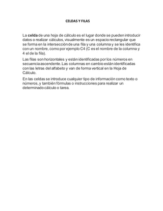 CELDAS Y FILAS 
La celda de una hoja de cálculo es el lugar donde se pueden introducir 
datos o realizar cálculos, visualmente es un espacio rectangular que 
se forma en la intersección de una fila y una columna y se les identifica 
con un nombre, como por ejemplo C4 (C es el nombre de la columna y 
4 el de la fila). 
Las filas son horizontales y están identificadas por los números en 
secuencia ascendente. Las columnas en cambio están identificadas 
con las letras del alfabeto y van de forma vertical en la Hoja de 
Cálculo. 
En las celdas se introduce cualquier tipo de información como texto o 
números, y también fórmulas o instrucciones para realizar un 
determinado cálculo o tarea. 
