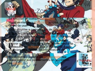 .::ZOHO::.
 Se ejecutan en cualquier navegador.
 Manejan interfaces WYSIWYG limpias, claras y
fáciles de usar.
 Están dirigidas a cualquier tipo de usuario:
 El que requiere crear y/o editar documentos y no
desea usar (o no tiene) una suite de oficina común.
 El que tiene a su cargo una empresa y desea
mejorar su comunicación y colaboración mediante
un paquete de software bajo el modelo de SaaS
(Software as a Service)] administrativo y de
gestión.
 El estudiante o experto en programación que
desea aplicar sus conocimientos en la creación
de widgets.
Siguiente
Menú
 