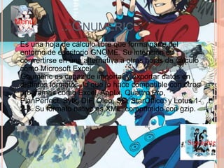 .::GNUMERIC::.
 Es una hoja de cálculo libre que forma parte del
entorno de escritorio GNOME. Su intención es
convertirse en una alternativa a otras hojas de cálculo
como Microsoft Excel.
Gnumeric es capaz de importar y exportar datos en
distintos formatos, lo que lo hace compatible con otros
programas como Excel, Applix, Quattro Pro,
PlanPerfect, Sylk, DIF, Oleo, SC, StarOffice, y Lotus 1-
2-3. Su formato nativo es XML, comprimido con gzip.
Siguiente
Menú
 
