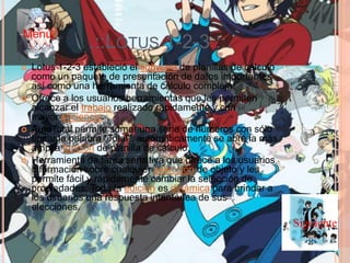 .::LOTUS 1-2-3 ::.
 Lotus 1-2-3 estableció el software de planillas de cálculo
como un paquete de presentación de datos importantes
así como una herramienta de cálculo compleja.
 Ofrece a los usuarios herramientas que les permiten
alcanzar el trabajo realizado rápidamente y con
mayor eficiencia.
 AutoTotal permite sumar una serie de números con sólo
tipear la palabra "Total", automáticamente se abre la más
amplia función de planilla de cálculo.
 Herramienta de tarea sensitiva que ofrece a los usuarios
información sobre cualquier selección de objeto y les
permite fácil y rápidamente cambiar la selección de
propiedades. Toda la edición es dinámica para brindar a
los usuarios una respuesta intantánea de sus
elecciones.
Siguiente
Menú
 
