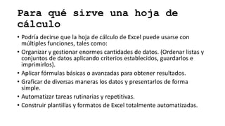 Para qué sirve una hoja de
cálculo
• Podría decirse que la hoja de cálculo de Excel puede usarse con
múltiples funciones, tales como:
• Organizar y gestionar enormes cantidades de datos. (Ordenar listas y
conjuntos de datos aplicando criterios establecidos, guardarlos e
imprimirlos).
• Aplicar fórmulas básicas o avanzadas para obtener resultados.
• Graficar de diversas maneras los datos y presentarlos de forma
simple.
• Automatizar tareas rutinarias y repetitivas.
• Construir plantillas y formatos de Excel totalmente automatizadas.
 