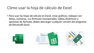 Cómo usar la hoja de cálculo de Excel
• Para usar las hojas de cálculo en Excel, crear gráficos, trabajar con
datos, números, sus fórmulas incorporadas, tablas dinámicas y
opciones de formato, debes descargar cualquier versión del programa
de Microsoft Excel.
 
