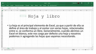 Hoja y libro
• La hoja es el principal elemento de Excel, ya que a partir de ella se
define el área de trabajo y al contar con varias hojas, relacionadas
entre sí, se conforma un libro. Generalmente, cuando abrimos un
Excel en blanco, este nos carga por defecto una hoja y nosotros
podemos ir agregando las hojas que vayamos necesitando.
 