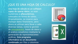 ¿QUE ES UNA HOJA DE CALCULO?
Una hoja de cálculo es un software
capaz de operar datos, ya sean
numéricos o alfanuméricos,
colocados en forma de tablas.
Originalmente, se crearon para
manejar datos financieros, pero
ahora se utilizan para llevar a cabo
diversas tareas, como la gestión
de presupuestos, bases de datos y
el análisis estadístico mediante la
generación de representaciones
gráficas. Este programa
informático es un documento
combinado por filas y columnas
 