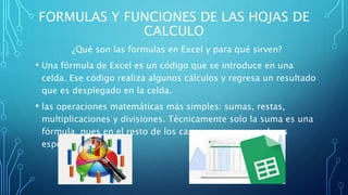 FORMULAS Y FUNCIONES DE LAS HOJAS DE
CALCULO
¿Qué son las formulas en Excel y para qué sirven?
• Una fórmula de Excel es un código que se introduce en una
celda. Ese código realiza algunos cálculos y regresa un resultado
que es desplegado en la celda.
• las operaciones matemáticas más simples: sumas, restas,
multiplicaciones y divisiones. Técnicamente solo la suma es una
fórmula, pues en el resto de los casos se usan operadores
especiales.
 