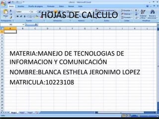HOJAS DE CALCULO 
MATERIA:MANEJO DE TECNOLOGIAS DE 
INFORMACION Y COMUNICACIÓN 
NOMBRE:BLANCA ESTHELA JERONIMO LOPEZ 
MATRICULA:10223108 
 