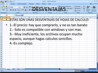 DESVENTAJAS 
• ESTAS SON UNAS DESVENTAJAS DE HOJAS DE CALCULO: 
• 1.-El precio: hay que comprarlo, y no es tan barato 
2.- Solo es compatible con windows y con mac. 
3.- Muy ineficiente, los archivos ocupan mucho 
espacio, aunque hagas calculos sencillos. 
4.-Es complejo. 
 