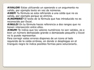 #¡VALOR! Estas utilizando un operando o un argumento no 
valido, por ejemplo texto en vez de números. 
#¡REF! Tu fórmula se esta refiriendo a una celda que no es 
valida, por ejemplo porque se elimino. 
#¿NOMBRE? El texto de la fórmula que has introducido no es 
reconocido por Excel. 
#¡NULO! En tu fórmula haces referencia a dos rangos que no 
tienen intersección entre ellos. 
#¡NUM! Te indica que los valores numéricos no son validos, es o 
bien un número demasiado grande o demasiado pequeño y Excel 
no lo puede representar. 
Para corregir estos errores dispones de un icono al lado 
izquierdo de la celda errónea, en donde si despliegas en el 
triangulo negro te indica posibles formas para solucionarlo. 
 