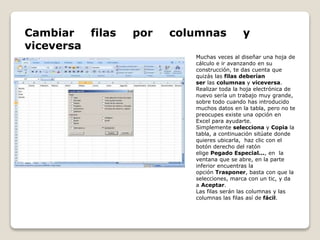 Cambiar filas por columnas y 
viceversa 
Muchas veces al diseñar una hoja de 
cálculo e ir avanzando en su 
construcción, te das cuenta que 
quizás las filas deberían 
ser las columnas y viceversa. 
Realizar toda la hoja electrónica de 
nuevo sería un trabajo muy grande, 
sobre todo cuando has introducido 
muchos datos en la tabla, pero no te 
preocupes existe una opción en 
Excel para ayudarte. 
Simplemente selecciona y Copia la 
tabla, a continuación sitúate donde 
quieres ubicarla, haz clic con el 
botón derecho del ratón 
elige Pegado Especial..., en la 
ventana que se abre, en la parte 
inferior encuentras la 
opción Trasponer, basta con que la 
selecciones, marca con un tic, y da 
a Aceptar. 
Las filas serán las columnas y las 
columnas las filas así de fácil. 
 