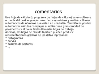 comentarios 
Una hoja de cálculo (o programa de hojas de cálculo) es un software 
a través del cual se pueden usar datos numéricos y realizar cálculos 
automáticos de números que están en una tabla. También es posible 
automatizar cálculos complejos al utilizar una gran cantidad de 
parámetros y al crear tablas llamadas hojas de trabajo. 
Además, las hojas de cálculo también pueden producir 
representaciones gráficas de los datos ingresados: 
* histogramas 
* curvas 
* cuadros de sectores 
* … 
