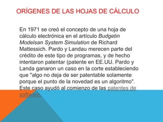 ORÍGENES DE LAS HOJAS DE CÁLCULO 
En 1971 se creó el concepto de una hoja de 
cálculo electrónica en el artículo Budgetin 
Modelsan System Simulation de Richard 
Mattessich. Pardo y Landau merecen parte del 
crédito de este tipo de programas, y de hecho 
intentaron patentar (patente en EE.UU. Pardo y 
Landa ganaron un caso en la corte estableciendo 
que "algo no deja de ser patentable solamente 
porque el punto de la novedad es un algoritmo". 
Este caso ayudó al comienzo de las patentes de 
software. 
 