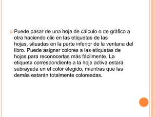 Puede pasar de una hoja de cálculo o de gráfico a otra haciendo clic en las etiquetas de las hojas, situadas en la parte inferior de la ventana del libro. Puede asignar colores a las etiquetas de hojas para reconocerlas más fácilmente. La etiqueta correspondiente a la hoja activa estará subrayada en el color elegido, mientras que las demás estarán totalmente coloreadas.