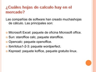 ¿Cuáles hojas de calculo hay en el mercado?Las compañías de software han creado muchashojasde cálculo. Las principales son:Microsoft Excel: paquete de oficina Microsoft office.Sun: staroffice calc, paquetestaroffice.Opencalc: paqueteopenoffice.Ibm/lotus1-2-3: paquetewordperfect.Kspread: paquetekoffice, paquetegratuitolinux.