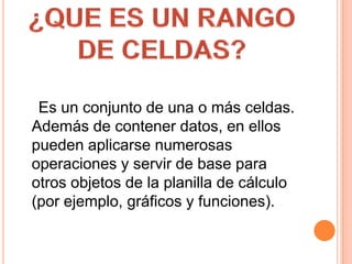     Es un conjunto de una o más celdas. Además de contener datos, en ellos pueden aplicarse numerosas operaciones y servir de base para otros objetos de la planilla de cálculo (por ejemplo, gráficos y funciones).¿QUE ES UN RANGO DE CELDAS?