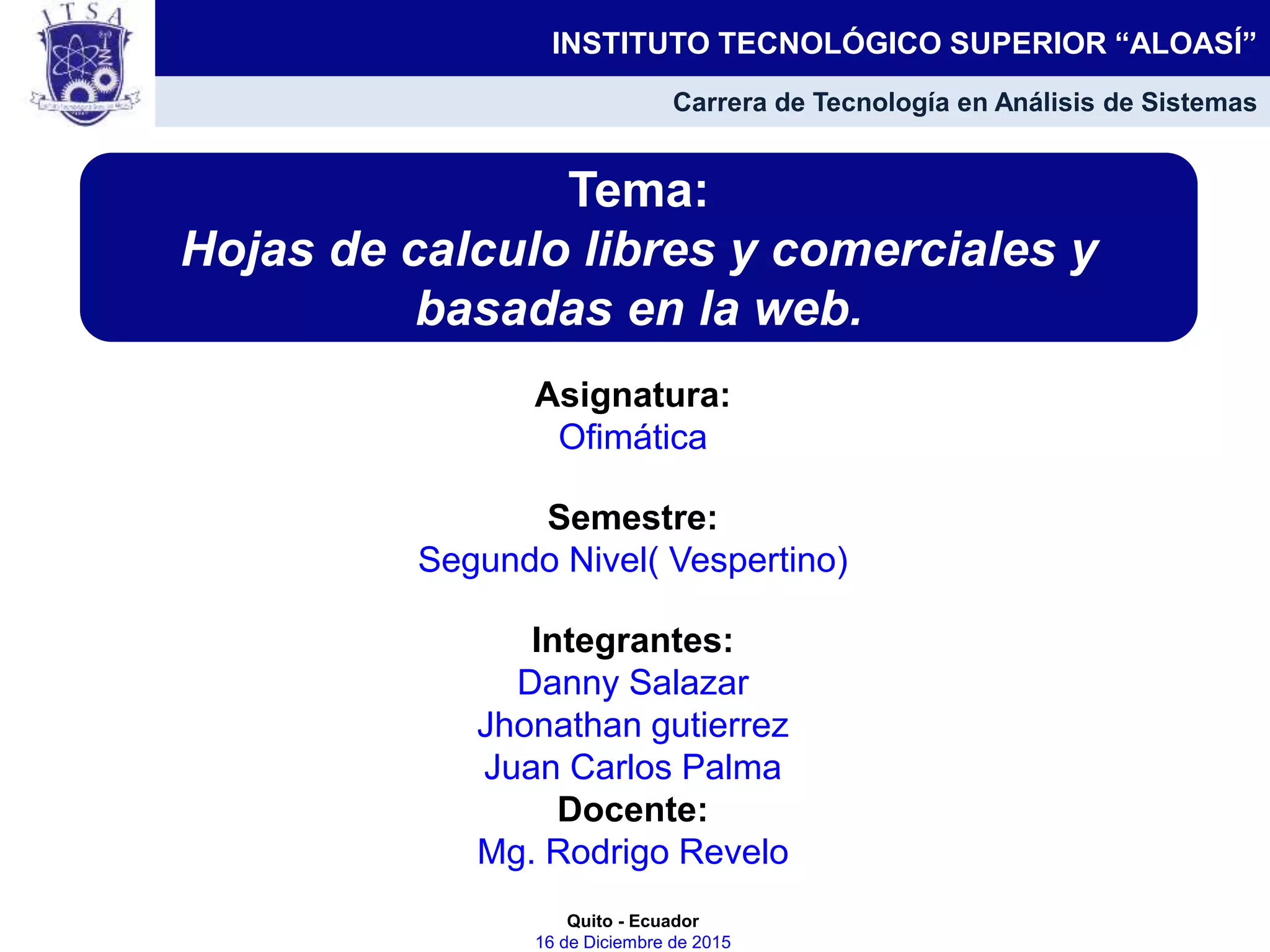 Asignatura:
Ofimática
Semestre:
Segundo Nivel( Vespertino)
Integrantes:
Danny Salazar
Jhonathan gutierrez
Juan Carlos Palma
Docente:
Mg. Rodrigo Revelo
Quito - Ecuador
16 de Diciembre de 2015
Tema:
Hojas de calculo libres y comerciales y
basadas en la web.
INSTITUTO TECNOLÓGICO SUPERIOR “ALOASÍ”
Carrera de Tecnología en Análisis de Sistemas
 
